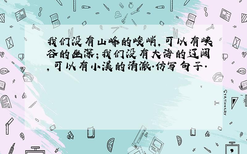 我们没有山峰的峻峭,可以有峡谷的幽深；我们没有大海的辽阔,可以有小溪的清澈.仿写句子.