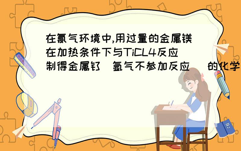 在氯气环境中,用过量的金属镁在加热条件下与TiCL4反应制得金属钛（氩气不参加反应) 的化学方程式