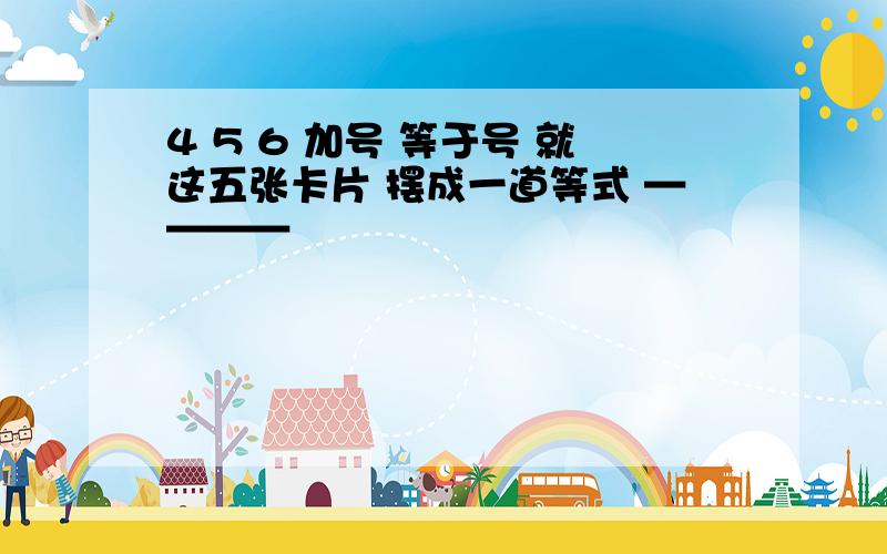 4 5 6 加号 等于号 就这五张卡片 摆成一道等式 ————