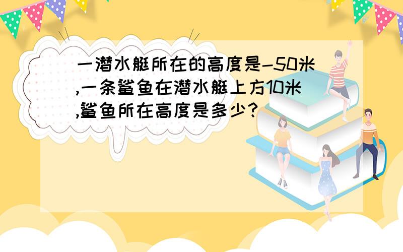 一潜水艇所在的高度是-50米,一条鲨鱼在潜水艇上方10米,鲨鱼所在高度是多少?