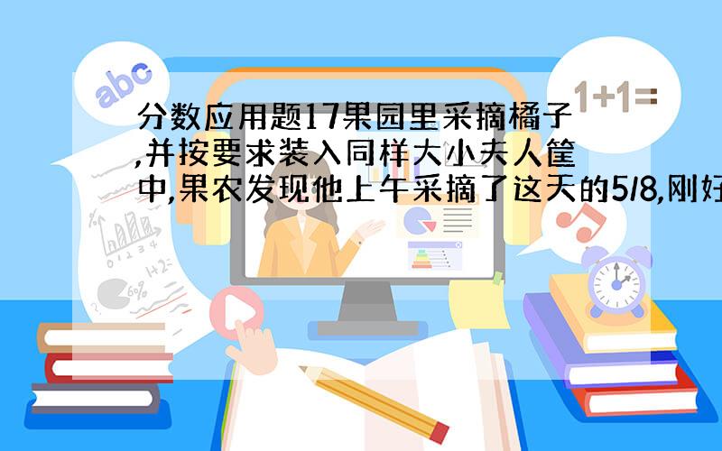 分数应用题17果园里采摘橘子,并按要求装入同样大小夫人筐中,果农发现他上午采摘了这天的5/8,刚好装满了8筐,下午采摘的