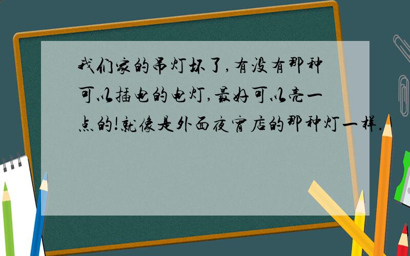 我们家的吊灯坏了,有没有那种可以插电的电灯,最好可以亮一点的!就像是外面夜宵店的那种灯一样.