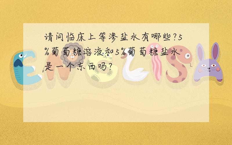 请问临床上等渗盐水有哪些?5%葡萄糖溶液和5%葡萄糖盐水是一个东西吗?