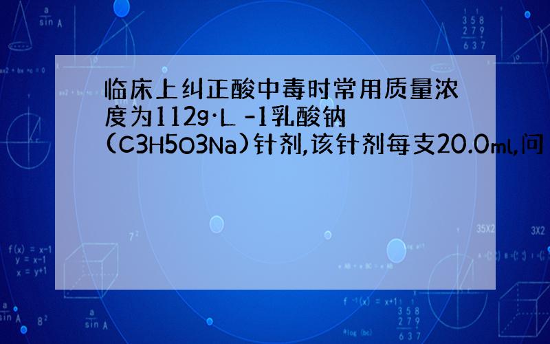 临床上纠正酸中毒时常用质量浓度为112g·L -1乳酸钠(C3H5O3Na)针剂,该针剂每支20.0ml,问 1.此针剂