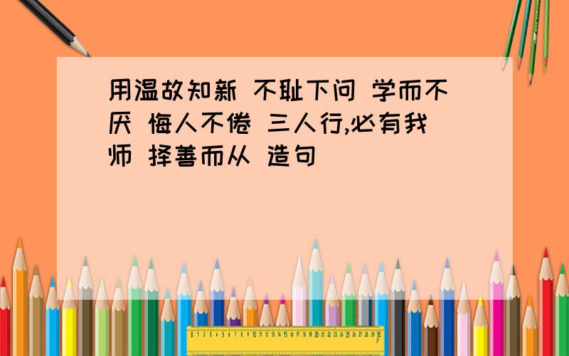 用温故知新 不耻下问 学而不厌 悔人不倦 三人行,必有我师 择善而从 造句