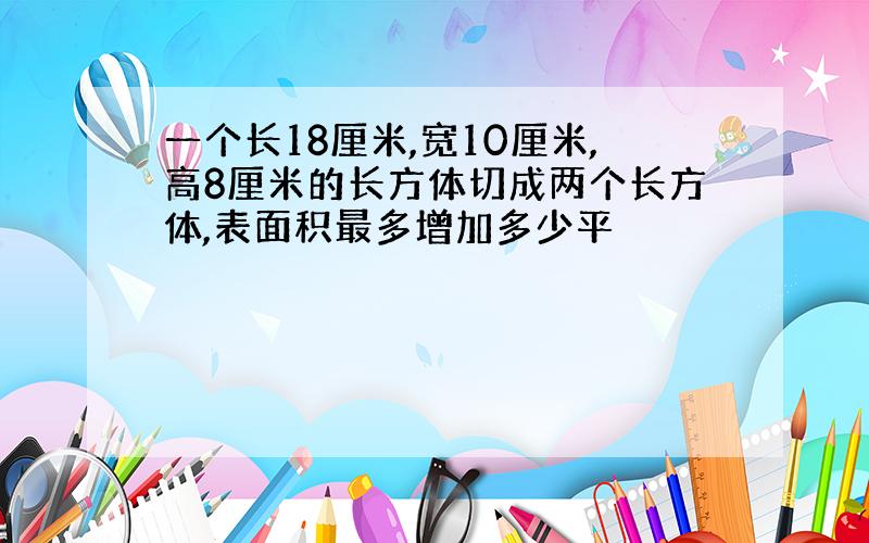 一个长18厘米,宽10厘米,高8厘米的长方体切成两个长方体,表面积最多增加多少平