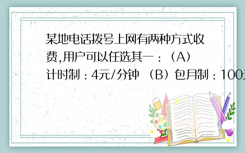 某地电话拨号上网有两种方式收费,用户可以任选其一：（A）计时制：4元/分钟 （B）包月制：100元/月