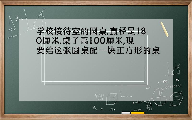 学校接待室的圆桌,直径是180厘米,桌子高100厘米,现要给这张圆桌配一块正方形的桌