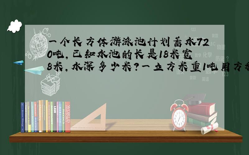 一个长方体游泳池计划蓄水720吨,已知水池的长是18米宽8米,水深多少米?一立方米重1吨用方程解