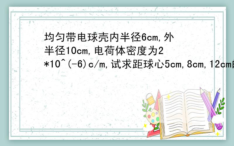 均匀带电球壳内半径6cm,外半径10cm,电荷体密度为2*10^(-6)c/m,试求距球心5cm,8cm,12cm的各点