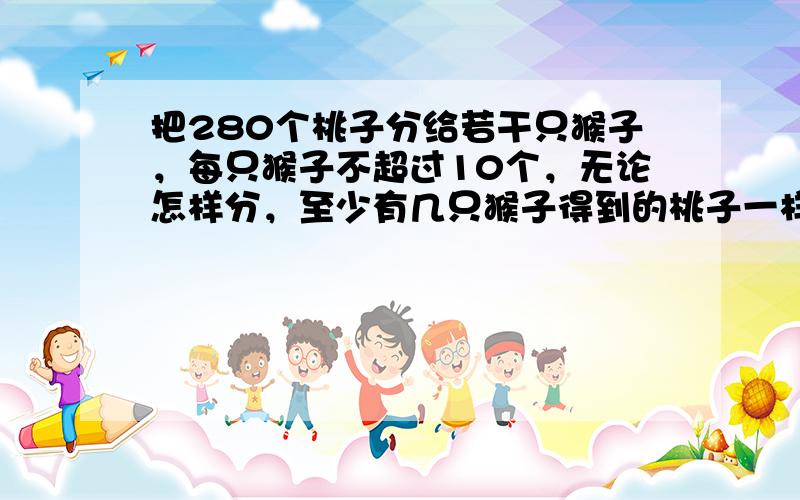 把280个桃子分给若干只猴子，每只猴子不超过10个，无论怎样分，至少有几只猴子得到的桃子一样多？