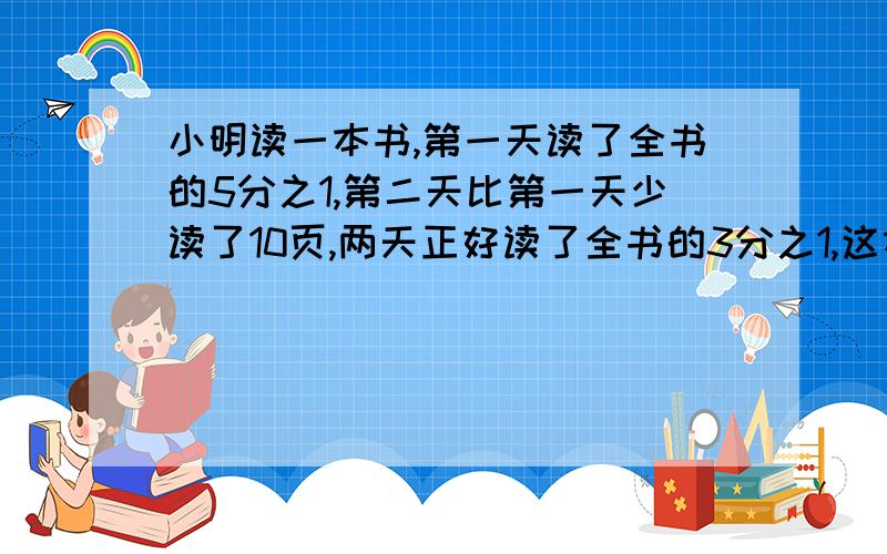 小明读一本书,第一天读了全书的5分之1,第二天比第一天少读了10页,两天正好读了全书的3分之1,这本书有多少页?