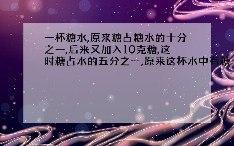 一杯糖水,原来糖占糖水的十分之一,后来又加入10克糖,这时糖占水的五分之一,原来这杯水中有糖（）克.