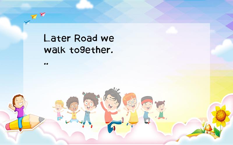 Later Road we walk together...