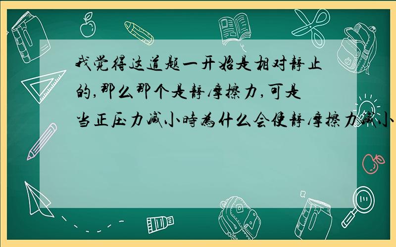 我觉得这道题一开始是相对静止的,那么那个是静摩擦力,可是当正压力减小时为什么会使静摩擦力减小,从而向右滑动,变成滑动摩擦