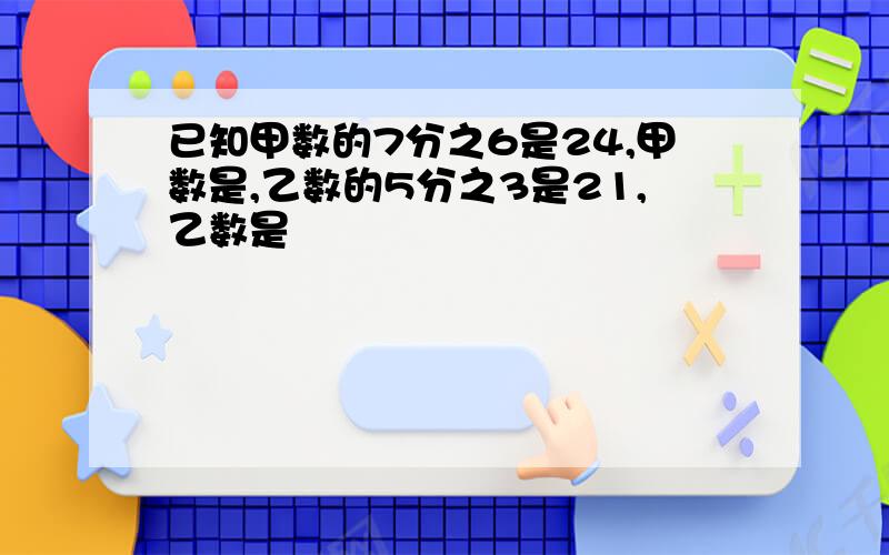 已知甲数的7分之6是24,甲数是,乙数的5分之3是21,乙数是