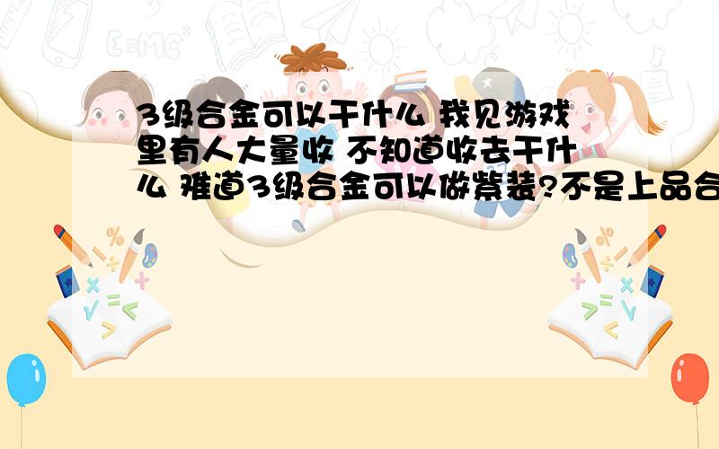 3级合金可以干什么 我见游戏里有人大量收 不知道收去干什么 难道3级合金可以做紫装?不是上品合金才能做紫装吗?