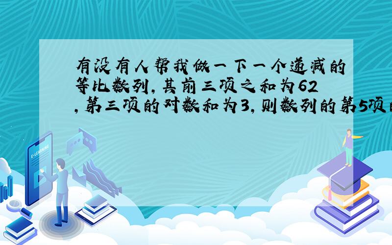 有没有人帮我做一下一个递减的等比数列,其前三项之和为62,第三项的对数和为3,则数列的第5项的植为___对不起是 前三项