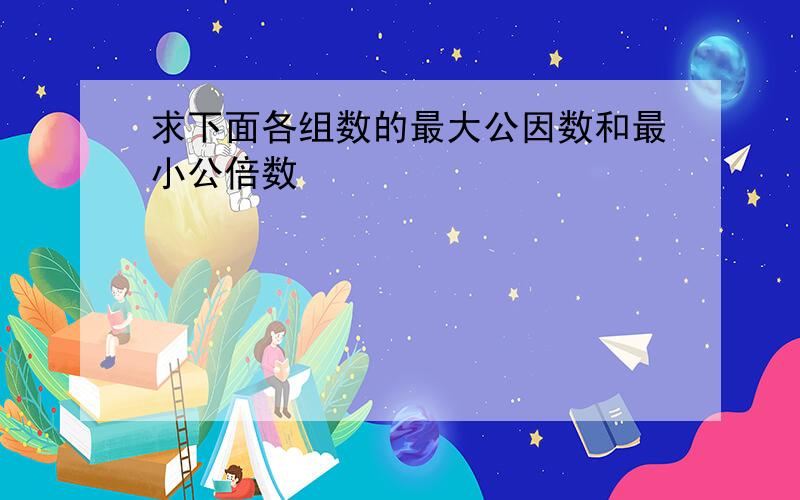 求下面各组数的最大公因数和最小公倍数