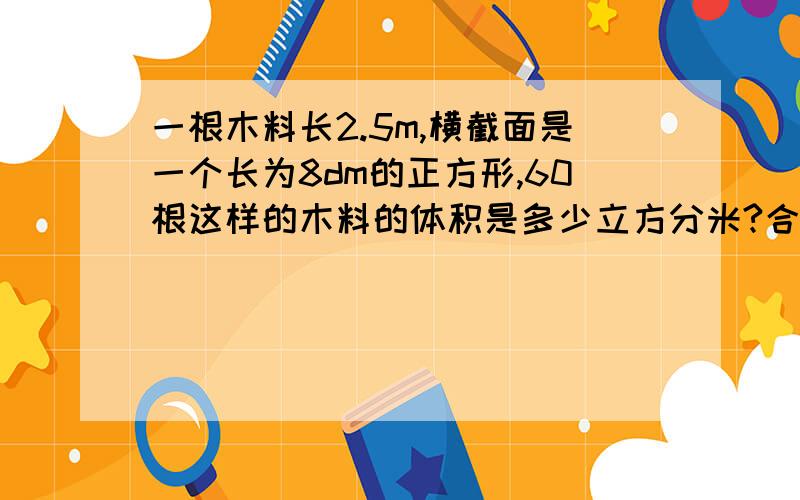 一根木料长2.5m,横截面是一个长为8dm的正方形,60根这样的木料的体积是多少立方分米?合立方米?