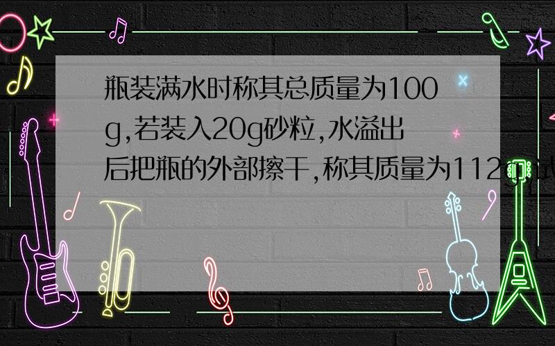 瓶装满水时称其总质量为100g,若装入20g砂粒,水溢出后把瓶的外部擦干,称其质量为112g,试求砂粒的密度