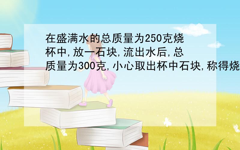 在盛满水的总质量为250克烧杯中,放一石块,流出水后,总质量为300克,小心取出杯中石块,称得烧杯的总质200克