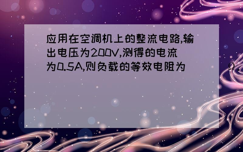 应用在空调机上的整流电路,输出电压为200V,测得的电流为0.5A,则负载的等效电阻为（　 ）Ω.