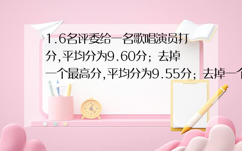 1.6名评委给一名歌唱演员打分,平均分为9.60分；去掉一个最高分,平均分为9.55分；去掉一个最低分,平均分为9.72