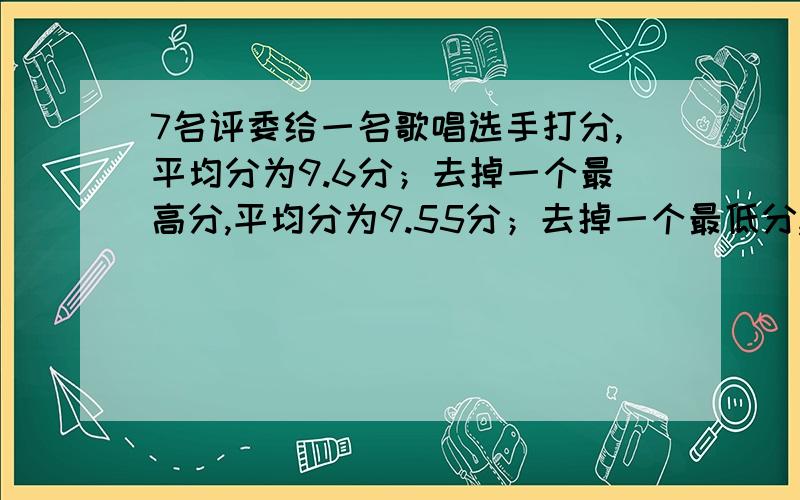 7名评委给一名歌唱选手打分,平均分为9.6分；去掉一个最高分,平均分为9.55分；去掉一个最低分,平均分为9.