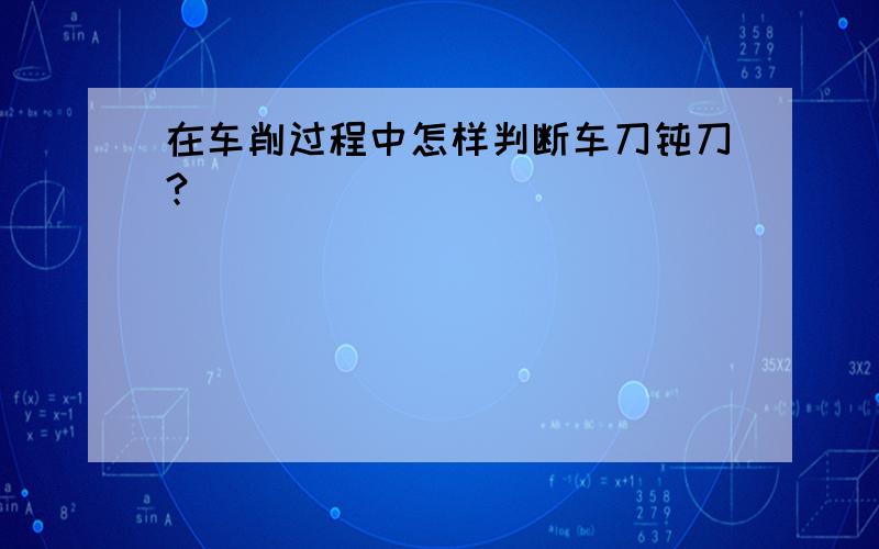 在车削过程中怎样判断车刀钝刀?