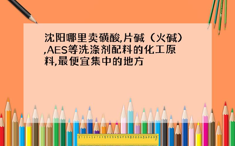 沈阳哪里卖磺酸,片碱（火碱）,AES等洗涤剂配料的化工原料,最便宜集中的地方