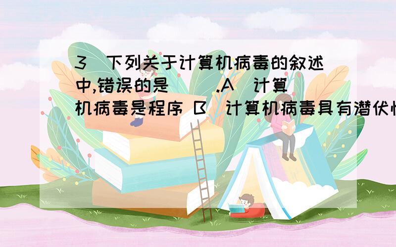 3．下列关于计算机病毒的叙述中,错误的是（ ）.A．计算机病毒是程序 B．计算机病毒具有潜伏性、传染性