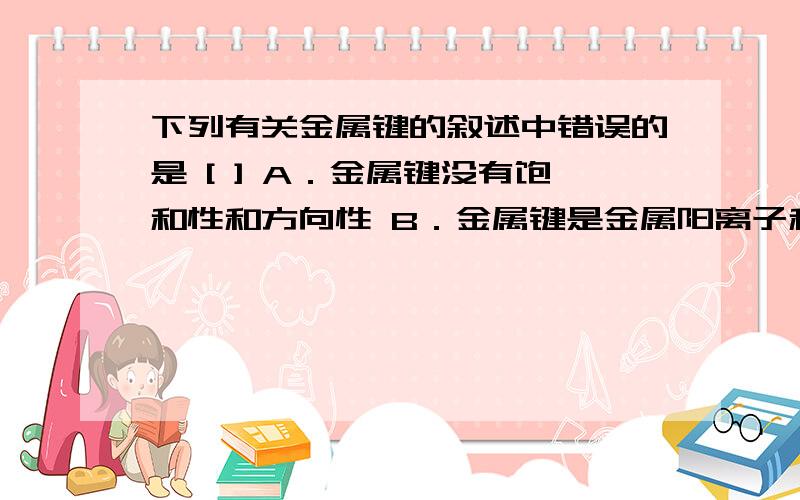 下列有关金属键的叙述中错误的是 [ ] A．金属键没有饱和性和方向性 B．金属键是金属阳离子和自由电子之间存在的强烈的静