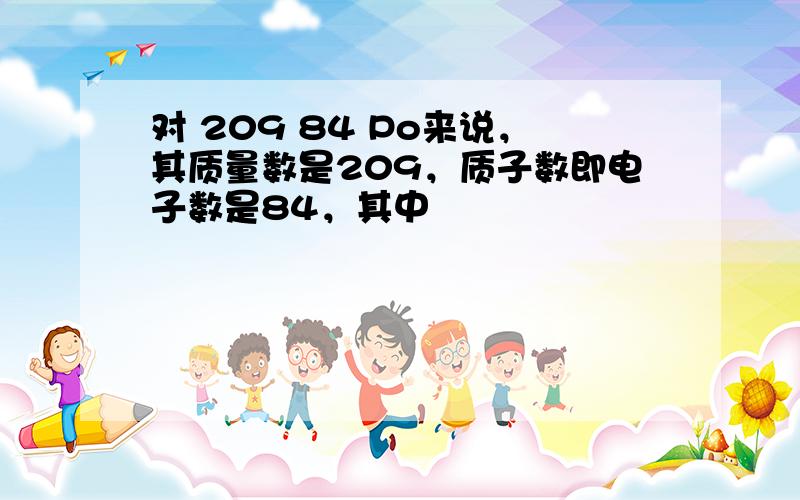 对 209 84 Po来说，其质量数是209，质子数即电子数是84，其中