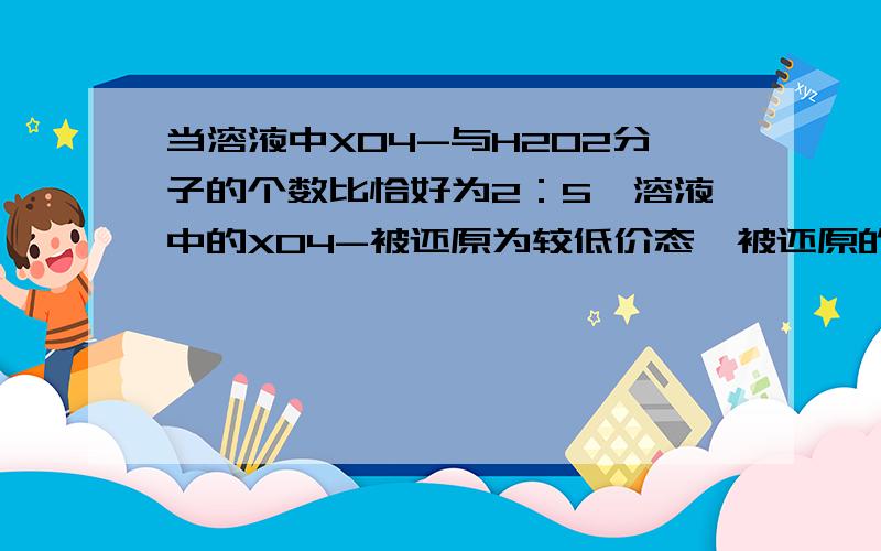 当溶液中XO4-与H2O2分子的个数比恰好为2：5,溶液中的XO4-被还原为较低价态,被还原的X价态是?