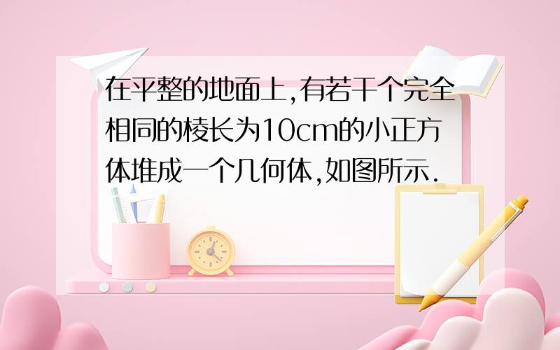 在平整的地面上,有若干个完全相同的棱长为10cm的小正方体堆成一个几何体,如图所示.