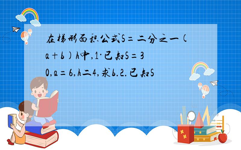 在梯形面积公式S=二分之一(a+b)h中,1·已知S=30,a=6,h二4,求b.2.已知S