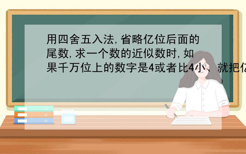 用四舍五入法,省略亿位后面的尾数,求一个数的近似数时,如果千万位上的数字是4或者比4小、就把亿位后面的数全部舍去,并添上