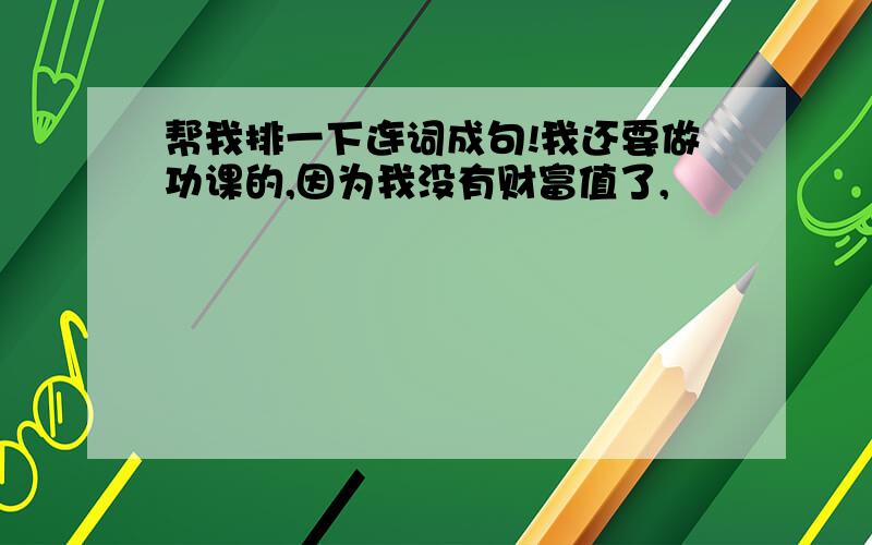 帮我排一下连词成句!我还要做功课的,因为我没有财富值了,