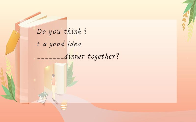 Do you think it a good idea _______dinner together?