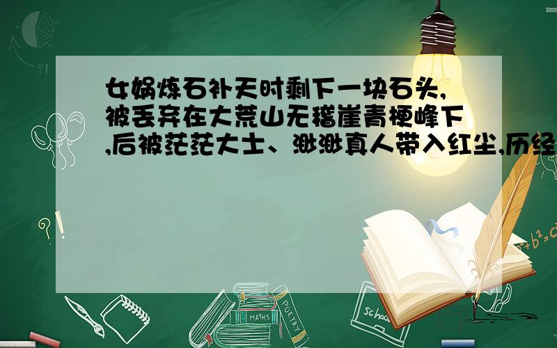 女娲炼石补天时剩下一块石头,被丢弃在大荒山无稽崖青梗峰下,后被茫茫大士、渺渺真人带入红尘,历经了离合悲欢.以上情节出自我