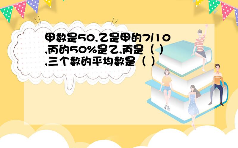 甲数是50,乙是甲的7/10,丙的50%是乙,丙是（ ）,三个数的平均数是（ ）