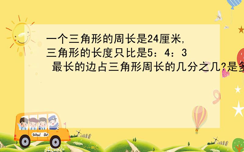 一个三角形的周长是24厘米,三角形的长度只比是5：4：3 最长的边占三角形周长的几分之几?是多少厘米?