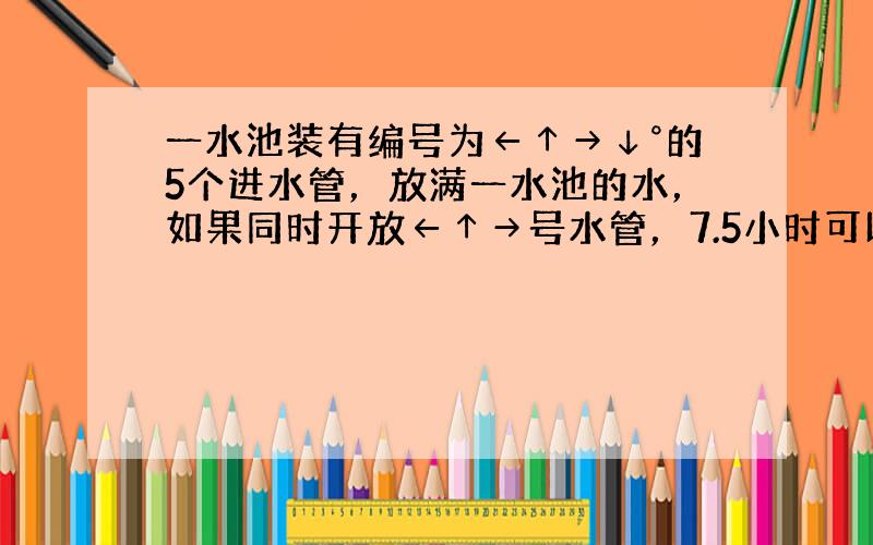 一水池装有编号为←↑→↓°的5个进水管，放满一水池的水，如果同时开放←↑→号水管，7.5小时可以完成；如果同时开放←→°