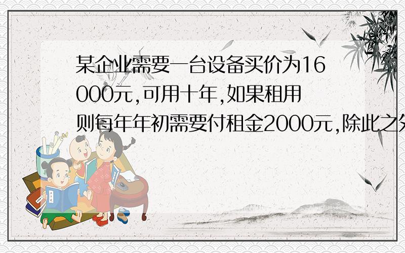 某企业需要一台设备买价为16000元,可用十年,如果租用则每年年初需要付租金2000元,除此之外买与租的其他情况相同,假