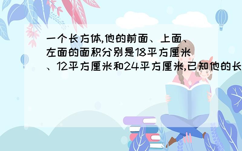 一个长方体,他的前面、上面、左面的面积分别是18平方厘米、12平方厘米和24平方厘米,已知他的长,宽,高