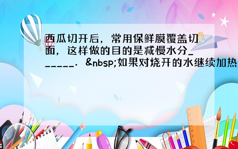 西瓜切开后，常用保鲜膜覆盖切面，这样做的目的是减慢水分______． 如果对烧开的水继续加热，水会______