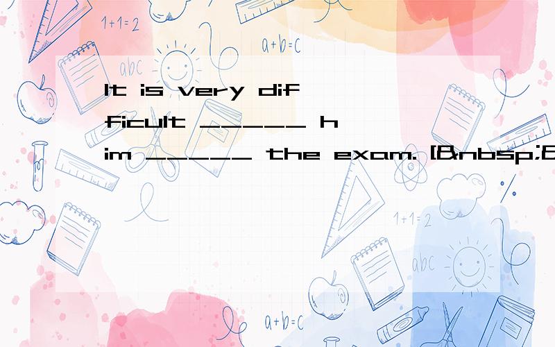 It is very difficult _____ him _____ the exam. [  