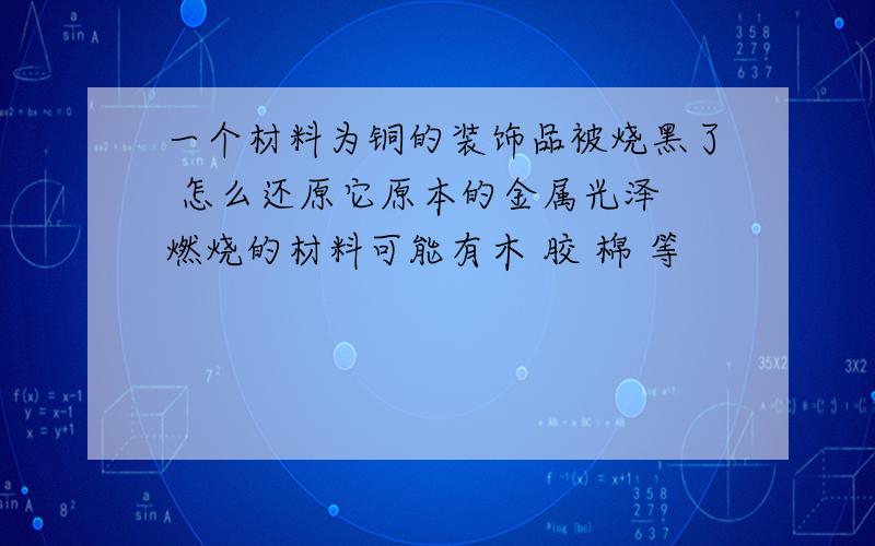 一个材料为铜的装饰品被烧黑了 怎么还原它原本的金属光泽 燃烧的材料可能有木 胶 棉 等