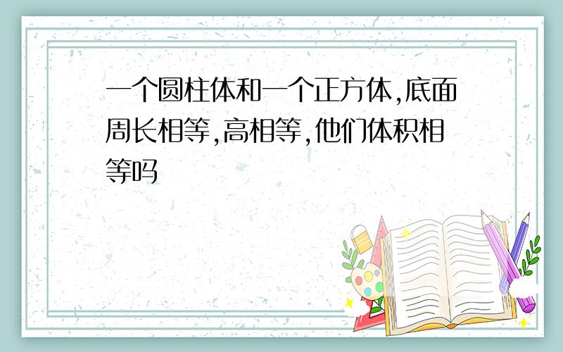 一个圆柱体和一个正方体,底面周长相等,高相等,他们体积相等吗